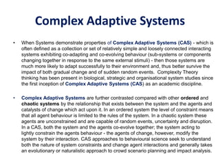 Complex Adaptive Systems
• When Systems demonstrate properties of Complex Adaptive Systems (CAS) - which is
often defined as a collection or set of relatively simple and loosely connected interacting
systems exhibiting co-adapting and co-evolving behaviour (sub-systems or components
changing together in response to the same external stimuli) - then those systems are
much more likely to adapt successfully to their environment and, thus better survive the
impact of both gradual change and of sudden random events. Complexity Theory
thinking has been present in biological, strategic and organisational system studies since
the first inception of Complex Adaptive Systems (CAS) as an academic discipline.
• Complex Adaptive Systems are further contrasted compared with other ordered and
chaotic systems by the relationship that exists between the system and the agents and
catalysts of change which act upon it. In an ordered system the level of constraint means
that all agent behaviour is limited to the rules of the system. In a chaotic system these
agents are unconstrained and are capable of random events, uncertainty and disruption.
In a CAS, both the system and the agents co-evolve together; the system acting to
lightly constrain the agents behaviour - the agents of change, however, modify the
system by their interaction. CAS approaches to behavioural science seek to understand
both the nature of system constraints and change agent interactions and generally takes
an evolutionary or naturalistic approach to crowd scenario planning and impact analysis.
 