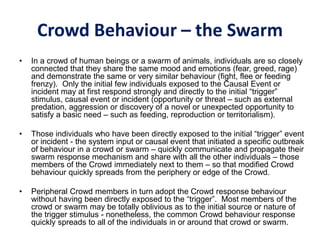 Crowd Behaviour – the Swarm
• In a crowd of human beings or a swarm of animals, individuals are so closely
connected that they share the same mood and emotions (fear, greed, rage)
and demonstrate the same or very similar behaviour (fight, flee or feeding
frenzy). Only the initial few individuals exposed to the Causal Event or
incident may at first respond strongly and directly to the initial “trigger”
stimulus, causal event or incident (opportunity or threat – such as external
predation, aggression or discovery of a novel or unexpected opportunity to
satisfy a basic need – such as feeding, reproduction or territorialism).
• Those individuals who have been directly exposed to the initial “trigger” event
or incident - the system input or causal event that initiated a specific outbreak
of behaviour in a crowd or swarm – quickly communicate and propagate their
swarm response mechanism and share with all the other individuals – those
members of the Crowd immediately next to them – so that modified Crowd
behaviour quickly spreads from the periphery or edge of the Crowd.
• Peripheral Crowd members in turn adopt the Crowd response behaviour
without having been directly exposed to the “trigger”. Most members of the
crowd or swarm may be totally oblivious as to the initial source or nature of
the trigger stimulus - nonetheless, the common Crowd behaviour response
quickly spreads to all of the individuals in or around that crowd or swarm.
 