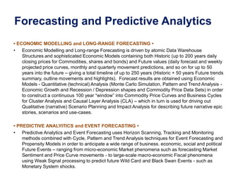 Forecasting and Predictive Analytics
• ECONOMIC MODELLING and LONG-RANGE FORECASTING •
• Economic Modelling and Long-range Forecasting is driven by atomic Data Warehouse
Structures and sophisticated Economic Models containing both Historic (up to 200 years daily
closing prices for Commodities, shares and bonds) and Future values (daily forecast and weekly
projected price curves, monthly and quarterly movement predictions, and so on for up to 50
years into the future – giving a total timeline of up to 250 years (Historic + 50 years Future trends
summary, outline movements and highlights). Forecast results are obtained using Economic
Models - Quantitative (technical) Analysis (Monte Carlo Simulation, Pattern and Trend Analysis -
Economic Growth and Recession / Depression shapes and Commodity Price Data Sets) in order
to construct a continuous 100 year “window” into Commodity Price Curves and Business Cycles
for Cluster Analysis and Causal Layer Analysis (CLA) – which in turn is used for driving out
Qualitative (narrative) Scenario Planning and Impact Analysis for describing future narrative epic
stories, scenarios and use-cases.
• PREDICTIVE ANALYITICS and EVENT FORECASTING •
• Predictive Analytics and Event Forecasting uses Horizon Scanning, Tracking and Monitoring
methods combined with Cycle, Pattern and Trend Analysis techniques for Event Forecasting and
Propensity Models in order to anticipate a wide range of business. economic, social and political
Future Events – ranging from micro-economic Market phenomena such as forecasting Market
Sentiment and Price Curve movements - to large-scale macro-economic Fiscal phenomena
using Weak Signal processing to predict future Wild Card and Black Swan Events - such as
Monetary System shocks.
 