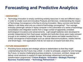 Forecasting and Predictive Analytics
• INNOVATION •
• Technology Innovation is simply combining existing resources in new and different ways –
in order to create novel and innovative Products and Services. Understanding the impact
of Technology Convergence is the Key to driving Innovation. Many common and familiar
objects in use today exist only as a result of technology convergence? Your average,
everyday passenger vehicle or laptop computer is the culmination of a series of technology
consolidation and integration events from a large number of apparently unrelated
technological innovations and advancements. Light-weight batteries were developed to
provide independence from fixed power sockets and hard-disk drives were made compact
enough to be installed in portable devices. The smart phone and tablet resulted from a
further convergence of technologies such as cellular telecommunications, mobile internet,
and Smart Apps - mini-applications that do not need an on-board hard-disk drive.
• FUTURE MANAGEMENT •
• Providing future analysis and strategic advice to stakeholders so that they might
understanding how the Future may unfold - in order to anticipate, prepare for and manage
the Future, to resolve challenging business problems, to envision, architect, design and
deliver novel solutions in support of major technology refreshment and business
transformation programmes • Future Analysis • Innovation • Strategic Planning •
Business Transformation • Technology Refreshment •
 