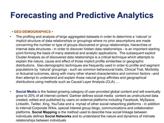 Forecasting and Predictive Analytics
. • GEO-DEMOGRAPHICS •
• The profiling and analysis of large aggregated datasets in order to determine a ‘natural’ or
implicit structure of data relationships or groupings where no prior assumptions are made
concerning the number or type of groups discovered or group relationships, hierarchies or
internal data structures - in order to discover hidden data relationships - is an important starting
point forming the basis of many statistical and analytic applications. The subsequent explicit
Cluster Analysis as of discovered data relationships is a critical technique which attempts to
explain the nature, cause and effect of those implicit profile similarities or geographic
distributions. Geo-demographic techniques are frequently used in order to profile and segment
populations by ‘natural’ groupings - such as common behavioural traits, Clinical Trial, Morbidity
or Actuarial outcomes, along with many other shared characteristics and common factors –and
then attempt to understand and explain those natural group affinities and geographical
distributions using methods such as Causal Layer Analysis (CLA).....
• Social Media is the fastest growing category of user-provided global content and will eventually
grow to 20% of all internet content. Gartner defines social media content as unstructured data
created, edited and published by users on external platforms including Facebook, MySpace,
LinkedIn, Twitter, Xing, YouTube and a myriad of other social networking platforms - in addition
to internal Corporate Wikis, special interest group blogs, communications and collaboration
platforms. Social Mapping is the method used to describe how social linkage between
individuals defines Social Networks and to understand the nature and dynamics of intimate
relationships between individuals
 