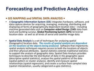 Forecasting and Predictive Analytics
• GIS MAPPING and SPATIAL DATA ANALYSIS •
• A Geographic Information System (GIS) integrates hardware, software, and
data capture devices for acquiring, managing, analysing, distributing and
displaying all forms of geographically dependant location data – including
machine generated data such as Computer-aided Design (CAD) data from
land and building surveys, Global Positioning System (GPS) terrestrial
location data - as well as all kinds of aerial and satellite image data.
• Spatial Data Analysis is a set of techniques for analysing spatial
(Geographic) location data. The results of spatial analysis are dependent
on the locations of the objects being analysed. Software that implements
spatial analysis techniques requires access to both the locations of objects
and their physical attributes. Spatial statistics extends traditional statistics
to support the analysis of geographic data. Spatial Data Analysis provides
techniques to describe the distribution of data in the geographic space
(descriptive spatial statistics), analyse the spatial patterns of the data
(spatial pattern or cluster analysis), identify and measure spatial
relationships (spatial regression), and create a surface from sampled data
(spatial interpolation, usually categorized as geo-statistics).
 