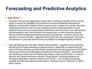 Forecasting and Predictive Analytics
• “BIG DATA” •
• “Big Data” refers to vast aggregations (super sets) of individual datasets whose size and
scope is beyond the capability of conventional transactional Database Management
Systems and Enterprise Software Tools to capture, store, analyse and manage. Examples
of Big Data include the vast and ever changing amounts of data generated in social
networks where we have (unstructured) conversations with each other, news data streams,
geo-demographic data, internet search and browser logs, as well as the ever-growing
amount of machine data generated by pervasive smart devices - monitors, sensors and
detectors in the environment – captured via the Smart Grid, then processed in the Cloud –
and delivered to end-user Smart Phones and Tablets via Intelligent Agents and Alerts.
• Data Set Mashing and “Big Data” Global Content Analysis – supports Horizon Scanning,
Monitoring and Tracking activities by taking numerous, apparently un-related RSS and
other Information Streams and Data Feeds, loading them into Very large Scale (VLS) DWH
Structures and Document Management Systems for Real-time Analytics – searching for
and identifying possible signs of relationships hidden in data (Facts/Events)– in order to
discover and interpret previously unknown “Weak Signals” indicating emerging and
developing Application Scenarios, Patterns and Trends - in turn predicating possible,
probable and alternative global transformations unfolding as future “Wild Card” or “Black
Swan” events.
 