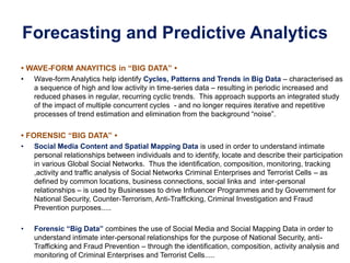 Forecasting and Predictive Analytics
• WAVE-FORM ANAYITICS in “BIG DATA” •
• Wave-form Analytics help identify Cycles, Patterns and Trends in Big Data – characterised as
a sequence of high and low activity in time-series data – resulting in periodic increased and
reduced phases in regular, recurring cyclic trends. This approach supports an integrated study
of the impact of multiple concurrent cycles - and no longer requires iterative and repetitive
processes of trend estimation and elimination from the background “noise”.
• FORENSIC “BIG DATA” •
• Social Media Content and Spatial Mapping Data is used in order to understand intimate
personal relationships between individuals and to identify, locate and describe their participation
in various Global Social Networks. Thus the identification, composition, monitoring, tracking
,activity and traffic analysis of Social Networks Criminal Enterprises and Terrorist Cells – as
defined by common locations, business connections, social links and inter-personal
relationships – is used by Businesses to drive Influencer Programmes and by Government for
National Security, Counter-Terrorism, Anti-Trafficking, Criminal Investigation and Fraud
Prevention purposes.....
• Forensic “Big Data” combines the use of Social Media and Social Mapping Data in order to
understand intimate inter-personal relationships for the purpose of National Security, anti-
Trafficking and Fraud Prevention – through the identification, composition, activity analysis and
monitoring of Criminal Enterprises and Terrorist Cells.....
 