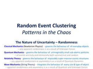 Random Event Clustering
Patterns in the Chaos
The Nature of Uncertainty – Randomness
Classical Mechanics (Newtonian Physics) – governs the behaviour of all everyday objects
– any apparent randomness is as a result of Unknown Forces
Quantum Mechanics – governs the behaviour of unimaginably small sub-atomic particles
– all events are truly and intrinsically both symmetrical and random
Relativity Theory – governs the behaviour of impossibly super-massive cosmic structures
– any apparent randomness or asymmetry is as a result of Quantum Dynamics
Wave Mechanics (String Theory) – integrates the behaviour of every size & type of object
– apparent randomness and asymmetry is as a result of Quantum and Unknown Forces
 