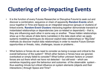 Clustering of co-impacting Events
• It is the function of every Futures Researcher or Disruptive Futurist to seek out and
discover a combination, sequence or chain of apparently Random Events which
occur together in Time and Space as an integrated sequence (groups or clusters) of
linked events. Random Event Clusters interacting together demonstrate transient or
instantiated relationships or dependencies (are co-related or dependant) – that is,
they are influencing each other in some way or another. These hidden relationships
show up in the values of data items (variables) in the data stack when we apply
systems modelling techniques (to discover explicit data relationships) or “Big Data”
methods (to discover implicit data relationships) in order to resolve Future Domain
opportunities or threats, risks, challenges, issues or problems .
• What factors or forces do we need to consider as being in-scope and critical to the
overall behaviour of the system? Which other factors or forces have we ignored,
overlooked or simply failed to consider? What further unknown factors or unseen
forces are out there which we have not detected – but still exist – which are
somehow impacting upon the behaviour and outcomes of the observable system -
thus exerting minute but critical influence on system elements (objects and their
interactions ) through Space and Time?
 