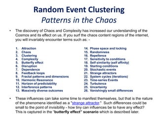 Random Event Clustering
Patterns in the Chaos
• The discovery of Chaos and Complexity has increased our understanding of the
Cosmos and its effect on us. If you surf the chaos content regions of the internet,
you will invariably encounter terms such as: -
• These influences can take some time to manifest themselves, but that is the nature
of the phenomena identified as a "strange attractor." Such differences could be
small to the point of invisibility - how tiny can influences be to have any effect?
This is captured in the “butterfly effect” scenario which is described later.
1. Attraction 14. Phase space and locking
2. Chaos
3. Clustering
4. Complexity
5. Butterfly effect
6. Disruption
7. Dependence
8. Feedback loops
9. Fractal patterns and dimensions
10. Harmonic Resonance
11. Horizon of predictability
12. Interference patterns
13. Massively diverse outcomes
15. Randomness
16. Repellence
17. Sensitivity to conditions
18. Self similarity (self affinity)
19. Starting conditions
20. Stochastic events
21. Strange attractors
22. System cycles (iterations)
23. Time-series Events
24. Turbulence
25. Uncertainty
26. Vanishingly small differences
 