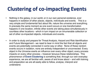 Clustering of co-impacting Events
• Nothing in the galaxy, in our world, or in our own personal existence, ever
happens in isolation of other places, objects, individuals and events. This is a
very simple and fundamental fact about life, nature the universe and everything.
In precisely the same moment as one event occurs or one transformation
happens in one location, infinite other events are taking place simultaneously in
countless other locations - which in turn impact on an innumerable collection or
set of other co-impacted objects, individuals and events.
• In order to study and prepare for Threat Analysis, Hazard and Risk Identification
and Future Management - we need to bear in mind the fact that all objects and
events are potentially connected in some way or other. None of these random
events occurs in isolation, none are entirely independent or unconnected. Every
object in the Universe exerts an influence over every other object, every process
impacts on every other process – however tenuous these relationships. This
phenomenon of Event Clustering is something that, through our own everyday
experience, we are all familiar with, aware of and know about – and with training
and preparation we are all easily able to follow, analyse, interpret and
understand.
 