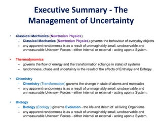 Executive Summary - The
Management of Uncertainty
• Classical Mechanics (Newtonian Physics)
– Classical Mechanics (Newtonian Physics) governs the behaviour of everyday objects
– any apparent randomness is as a result of unimaginably small, unobservable and
unmeasurable Unknown Forces - either internal or external - acting upon a System.
• Thermodynamics
– governs the flow of energy and the transformation (change in state) of systems
– randomness, chaos and uncertainty is the result of the effects of Enthalpy and Entropy
• Chemistry
– Chemistry (Transformation) governs the change in state of atoms and molecules
– any apparent randomness is as a result of unimaginably small, unobservable and
unmeasurable Unknown Forces - either internal or external - acting upon a System.
• Biology
– Biology (Ecology ) governs Evolution - the life and death of all living Organisms
– any apparent randomness is as a result of unimaginably small, unobservable and
unmeasurable Unknown Forces - either internal or external - acting upon a System.
 