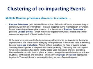 Clustering of co-impacting Events
Multiple Random processes also occur in clusters.....
• Random Processes (with the notable exception of Quantum Events) are never truly or
completely random or symmetrical – they are triggered by the manifestation of “unseen
forces” interacting with complex systems. It is the nature of Random Processes to
generate Chaotic Events – which may occur together in multiple, related and similar
sequences as a result of these hidden forces.
• At the local level, we see stochastic processes at work when we experience the myriad
of phenomena that make up our everyday life experiences – which also have a tendency
to occur in groups or clusters. Almost without exception, we hear of events by type
occurring close together in temporal and spatial proximity. The saying that bad or good
news comes in groups has some validity based upon the nature of event clustering.
Human disasters – train, boat or plane accidents, along with natural disasters – volcanic
eruptions, earthquakes and tsunamis – often arrive in groups or clusters aggregated
together in Time and Space – separated by long periods of no such events.
 