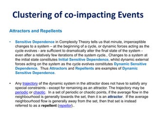 Clustering of co-impacting Events
Attractors and Repellents
• Sensitive Dependence in Complexity Theory tells us that minute, imperceptible
changes to a system – at the beginning of a cycle, or dynamic forces acting as the
cycle evolves - are sufficient to dramatically alter the final state of the system -
even after a relatively few iterations of the system cycle.. Changes to a system at
the initial state constitutes Initial Sensitive Dependence, whilst dynamic external
forces acting on the system as the cycle evolves constitutes Dynamic Sensitive
Dependence. Thus Attractors and Repellents are examples of Dynamic
Sensitive Dependence.
• Any trajectory of the dynamic system in the attractor does not have to satisfy any
special constraints - except for remaining as an attractor. The trajectory may be
periodic or chaotic. In a set of periodic or chaotic points, if the average flow in the
neighbourhood is generally towards the set, then it is an attractor. If the average
neighbourhood flow is generally away from the set, then that set is instead
referred to as a repellent (repellor)..
 
