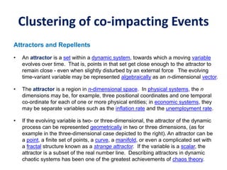 Clustering of co-impacting Events
Attractors and Repellents
• An attractor is a set within a dynamic system, towards which a moving variable
evolves over time. That is, points in that set get close enough to the attractor to
remain close - even when slightly disturbed by an external force The evolving
time-variant variable may be represented algebraically as an n-dimensional vector.
• The attractor is a region in n-dimensional space. In physical systems, the n
dimensions may be, for example, three positional coordinates and one temporal
co-ordinate for each of one or more physical entities; in economic systems, they
may be separate variables such as the inflation rate and the unemployment rate.
• If the evolving variable is two- or three-dimensional, the attractor of the dynamic
process can be represented geometrically in two or three dimensions, (as for
example in the three-dimensional case depicted to the right). An attractor can be
a point, a finite set of points, a curve, a manifold, or even a complicated set with
a fractal structure known as a strange attractor. If the variable is a scalar, the
attractor is a subset of the real number line. Describing attractors in dynamic
chaotic systems has been one of the greatest achievements of chaos theory.
 