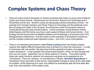 Complex Systems and Chaos Theory
• There are many kinds of stochastic or random processes that impact on every area of Natural
Cycles and Human Activity. Randomness can be found in Science and Technology and in
Humanities and the Arts. Random events are taking place almost everywhere we look – for
example from Complex Systems and Chaos Theory to Cosmology and the distribution and
flow of energy and matter in the Universe, from Brownian motion and quantum theory to
Fractal Branching and linear transformations. Further examples include Random Events,
Weak Signals and Wild Cards occurring in each aspect of Nature and Human Activity – from
Ecology and the Environment to Weather Systems and Climatology in Economics and in the
Biological basis of Behaviour. And then there are the examples of atmospheric turbulence,
and the complex orbital and solar interaction cycles – and much, much more besides.....
• There is an interesting phenomenon called Phase Locking where two loosely coupled
systems with slightly different frequencies show a tendency to move into resonance – in order
to harmonise with one another. We also know that the opposite of system convergence -
system divergence - is also possible with phase-locked systems, which can also diverge with
only very tiny inputs - especially if we run those systems in reverse. Thus phase locking
draws two nearly harmonic systems into resonance and gives us the appearance of a
“coincidence”. There are, however, no coincidences in Physics. Sensitive Dependence in
Complexity Theory also tells us that minute, imperceptible changes to inputs at the initial state
of a system, at the beginning of a cycle, are sufficient to dramatically alter the final state after
even only a few iterations of the system cycle.
 
