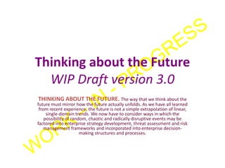Thinking about the Future
WIP Draft version 3.0
THINKING ABOUT THE FUTURE. The way that we think about the
future must mirror how the future actually unfolds. As we have all learned
from recent experience, the future is not a simple extrapolation of linear,
single-domain trends. We now have to consider ways in which the
possibility of random, chaotic and radically disruptive events may be
factored into enterprise strategy development, threat assessment and risk
management frameworks and incorporated into enterprise decision-
making structures and processes.
 