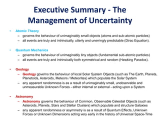 Executive Summary - The
Management of Uncertainty
• Atomic Theory
– governs the behaviour of unimaginably small objects (atoms and sub-atomic particles)
– all events are truly and intrinsically, utterly and unerringly predictable (Dirac Equation).
• Quantum Mechanics
– governs the behaviour of unimaginably tiny objects (fundamental sub-atomic particles)
– all events are truly and intrinsically both symmetrical and random (Hawking Paradox).
• Geology
– Geology governs the behaviour of local Solar System Objects (such as The Earth, Planets,
Planetoids, Asteroids, Meteors / Meteorites) which populate the Solar System
– any apparent randomness is as a result of unimaginably small, unobservable and
unmeasurable Unknown Forces - either internal or external - acting upon a System
• Astronomy
– Astronomy governs the behaviour of Common, Observable Celestial Objects (such as
Asteroids, Planets, Stars and Stellar Clusters) which populate and structure Galaxies
– any apparent randomness or asymmetry is as a result of Quantum Effects, Unknown
Forces or Unknown Dimensions acting very early in the history of Universal Space-Time
 