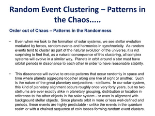 Random Event Clustering – Patterns in
the Chaos.....
Order out of Chaos – Patterns in the Randomness
• Even when we look to the formation of solar systems, we see stellar evolution
mediated by forces, random events and harmonics in synchronicity. As random
events tend to cluster as part of the natural evolution of the universe, it is not
surprising to find that, as a natural consequence of this clustering, all complex
systems will evolve in a similar way. Planets in orbit around a star must have
orbital periods in dissonance to each other in order to have reasonable stability.
• This dissonance will evolve to create patterns that occur randomly in space and
time where planets aggregate together along one line of sight or another. Such
is the nature of the great planetary conjunctions - stelliums. In our solar system,
this kind of planetary alignment occurs roughly once very forty years, but no two
stelliums are ever exactly alike in planetary grouping, distribution or location in
reference to the other objects in the solar system - or even in alignment with
background stellar objects. Since planets orbit in more or less well-defined and
periods, these events are highly predictable - unlike the events in the quantum
realm or with a chained sequence of coin tosses forming random event clusters.
 