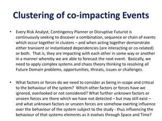 Clustering of co-impacting Events
• Every Risk Analyst, Contingency Planner or Disruptive Futurist is
continuously seeking to discover a combination, sequence or chain of events
which occur together in clusters – and when acting together demonstrate
either transient or instantiated dependencies (are interacting or co-related)
or both. That is, they are impacting with each other in some way or another
in a manner whereby we are able to forecast the next event. Basically, we
need to apply complex systems and chaos theory thinking to resolving all
Future Domain problems, opportunities, threats, issues or challenges.
• What factors or forces do we need to consider as being in-scope and critical
to the behaviour of the system? Which other factors or forces have we
ignored, overlooked or not considered? What further unknown factors or
unseen forces are there which we have not detected – but may still exist –
and what unknown factors or unseen forces are somehow exerting influence
over the behaviour of the system subject to the study - thus influencing the
behaviour of that systems elements as it evolves through Space and Time?
 