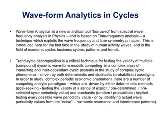 Wave-form Analytics in Cycles
• Wave-form Analytics is a new analytical tool “borrowed” from spectral wave
frequency analysis in Physics – and is based on Time-frequency analysis – a
technique which exploits the wave frequency and time symmetry principle. This is
introduced here for the first time in the study of human activity waves, and in the
field of economic cycles business cycles, patterns and trends.
• Trend-cycle decomposition is a critical technique for testing the validity of multiple
(compound) dynamic wave-form models competing in a complex array of
interacting and inter-dependant cyclic systems in the study of complex cyclic
phenomena - driven by both deterministic and stochastic (probabilistic) paradigms.
In order to study complex periodic economic phenomena there are a number of
competing analytic paradigms – which are driven by either deterministic methods
(goal-seeking - testing the validity of a range of explicit / pre-determined / pre-
selected cycle periodicity value) and stochastic (random / probabilistic / implicit -
testing every possible wave periodicity value - or by identifying actual wave
periodicity values from the “noise” – harmonic resonance and interference patterns).
 