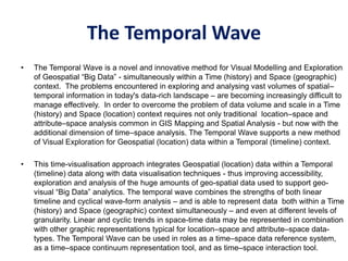 The Temporal Wave
• The Temporal Wave is a novel and innovative method for Visual Modelling and Exploration
of Geospatial “Big Data” - simultaneously within a Time (history) and Space (geographic)
context. The problems encountered in exploring and analysing vast volumes of spatial–
temporal information in today's data-rich landscape – are becoming increasingly difficult to
manage effectively. In order to overcome the problem of data volume and scale in a Time
(history) and Space (location) context requires not only traditional location–space and
attribute–space analysis common in GIS Mapping and Spatial Analysis - but now with the
additional dimension of time–space analysis. The Temporal Wave supports a new method
of Visual Exploration for Geospatial (location) data within a Temporal (timeline) context.
• This time-visualisation approach integrates Geospatial (location) data within a Temporal
(timeline) data along with data visualisation techniques - thus improving accessibility,
exploration and analysis of the huge amounts of geo-spatial data used to support geo-
visual “Big Data” analytics. The temporal wave combines the strengths of both linear
timeline and cyclical wave-form analysis – and is able to represent data both within a Time
(history) and Space (geographic) context simultaneously – and even at different levels of
granularity. Linear and cyclic trends in space-time data may be represented in combination
with other graphic representations typical for location–space and attribute–space data-
types. The Temporal Wave can be used in roles as a time–space data reference system,
as a time–space continuum representation tool, and as time–space interaction tool.
 