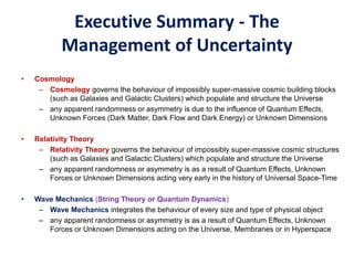 Executive Summary - The
Management of Uncertainty
• Cosmology
– Cosmology governs the behaviour of impossibly super-massive cosmic building blocks
(such as Galaxies and Galactic Clusters) which populate and structure the Universe
– any apparent randomness or asymmetry is due to the influence of Quantum Effects,
Unknown Forces (Dark Matter, Dark Flow and Dark Energy) or Unknown Dimensions
• Relativity Theory
– Relativity Theory governs the behaviour of impossibly super-massive cosmic structures
(such as Galaxies and Galactic Clusters) which populate and structure the Universe
– any apparent randomness or asymmetry is as a result of Quantum Effects, Unknown
Forces or Unknown Dimensions acting very early in the history of Universal Space-Time
• Wave Mechanics (String Theory or Quantum Dynamics)
– Wave Mechanics integrates the behaviour of every size and type of physical object
– any apparent randomness or asymmetry is as a result of Quantum Effects, Unknown
Forces or Unknown Dimensions acting on the Universe, Membranes or in Hyperspace
 