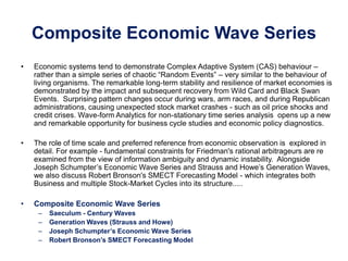 Composite Economic Wave Series
• Economic systems tend to demonstrate Complex Adaptive System (CAS) behaviour –
rather than a simple series of chaotic “Random Events” – very similar to the behaviour of
living organisms. The remarkable long-term stability and resilience of market economies is
demonstrated by the impact and subsequent recovery from Wild Card and Black Swan
Events. Surprising pattern changes occur during wars, arm races, and during Republican
administrations, causing unexpected stock market crashes - such as oil price shocks and
credit crises. Wave-form Analytics for non-stationary time series analysis opens up a new
and remarkable opportunity for business cycle studies and economic policy diagnostics.
• The role of time scale and preferred reference from economic observation is explored in
detail. For example - fundamental constraints for Friedman's rational arbitrageurs are re
examined from the view of information ambiguity and dynamic instability. Alongside
Joseph Schumpter’s Economic Wave Series and Strauss and Howe’s Generation Waves,
we also discuss Robert Bronson's SMECT Forecasting Model - which integrates both
Business and multiple Stock-Market Cycles into its structure.....
• Composite Economic Wave Series
– Saeculum - Century Waves
– Generation Waves (Strauss and Howe)
– Joseph Schumpter’s Economic Wave Series
– Robert Bronson’s SMECT Forecasting Model
 