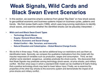 Weak Signals, Wild Cards and
Black Swan Event Scenarios
• In this section, we examine empiric evidence from global “Big Data” on how shock waves
to geo-political economic and business systems impact on business cycles, patterns and
trends. We first review Gail's work (1999), which uses long-running restrictions to identify
shock waves, and examine whether the identified shocks can be plausibly interpreted: -
• Wild card and Black Swan Event Types
– Technology Shock Waves
– Supply / Demand Shock Waves
– Political, Economic and Social Change
– Global Conflict – War, Terrorism, and Insecurity
– Natural Disasters and Catastrophes – Global Massive Change Events
• We do this in three ways. Firstly, we derive additional long-run restrictions and use them as
identification tests. Secondly, we compare the qualitative implications from the model with the
impulse responses of variables such as production, wages and consumption. Third, we test
whether some standard .exogenous. variables predicate the shock events. We discovered that
that Weak Signals may predicate coming technology shock waves, oil price shocks, and military
conflict. We then show ways in which a standard DGE model can be modified to fit Gail's finding
that a positive technology shock may lead to lower labour input. Finally, we re-examine the
properties of the other key shocks to the economic system and demonstrate the impact of oil
price shocks and military conflict .
 