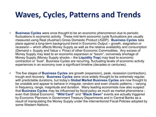 Waves, Cycles, Patterns and Trends
• Business Cycles were once thought to be an economic phenomenon due to periodic
fluctuations in economic activity. These mid-term economic cycle fluctuations are usually
measured using Real (Austrian) Gross Domestic Product (rGDP). Business Cycles take
place against a long-term background trend in Economic Output – growth, stagnation or
recession – which affects Money Supply as well as the relative availability and consumption
(Demand v. Supply and Value v. Price) of other Economic Commodities. Any excess of
Money Supply may lead to an economic expansion or “boom”, conversely shortage of
Money Supply (Money Supply shocks – the Liquidity Trap) may lead to economic
contraction or “bust”. Business Cycles are recurring, fluctuating levels of economic activity
experiences in an economy over a significant timeline (decades or centuries).
• The five stages of Business Cycles are growth (expansion), peak, recession (contraction),
trough and recovery. Business Cycles were once widely thought to be extremely regular,
with predictable durations, but today’s Global Market Business Cycles are now thought to
be unstable and appear to behave in irregular, random and even chaotic patterns – varying
in frequency, range, magnitude and duration. Many leading economists now also suspect
that Business Cycles may be influenced by fiscal policy as much as market phenomena -
even that Global Economic “Wild Card” and “Black Swan” events are actually triggered
by Economic Planners in Government Treasury Departments and in Central Banks as a
result of manipulating the Money Supply under the interventionist Fiscal Policies adopted by
some Western Nations.
 