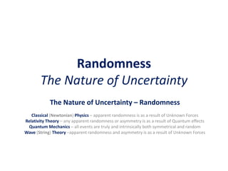Randomness
The Nature of Uncertainty
The Nature of Uncertainty – Randomness
Classical (Newtonian) Physics – apparent randomness is as a result of Unknown Forces
Relativity Theory – any apparent randomness or asymmetry is as a result of Quantum effects
Quantum Mechanics – all events are truly and intrinsically both symmetrical and random
Wave (String) Theory –apparent randomness and asymmetry is as a result of Unknown Forces
 