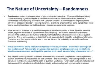 The Nature of Uncertainty – Randomness
• Randomness makes precise prediction of future outcomes impossible. We are unable to predict any
outcome with any significant degree of confidence or accuracy – due to the inherent presence of
randomness and uncertainty associated with Complex Systems. Randomness in Complex Systems
introduces chaos and disorder – causing disruption. Events no longer continue along a predictable linear
course leading towards an inevitable outcome – instead, we experience surprises.
• What we can do, however, is to identify the degree of uncertainty present in those Systems, based on
known, objective measures of System Order and Complexity - the number and nature of elements
present in the system, and the number and nature of relationships which exist between those System
elements. This in turn enables us to describe the risk associated with possible, probable and alternative
Scenarios, and thus equips us to be able to forecast risk and the probability of each of those future
Scenarios materialising.
• If true randomness exists and future outcomes cannot be predicted – then what is the origin of
that randomness? For example, are unexpected outcomes simply apparent as a result of sub-
atomic nano-randomness existing at the quantum level – such as uncertainty phenomena etc…..?
• The Stephen Hawking Paradox postulates that uncertainty dominates complex and chaotic systems to
such an extent that future outcomes are both unknown - and unknowable. The working context of this
paradox is restricted, however, to the realm of Quantum Mechanics – where each and every natural event
that occurs at the sub-atomic level is truly intrinsically and completely both symmetrical and random.
 
