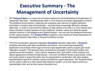 Executive Summary - The
Management of Uncertainty
• The Temporal Wave is a novel and innovative method for Visual Modelling and Exploration of
Geospatial “Big Data” - simultaneously within a Time (history) and Space (geographic) context.
The problems encountered in exploring and analysing vast volumes of spatial–temporal
information in today's data-rich landscape – are becoming increasingly difficult to manage
effectively. In order to overcome the problem of data volume and scale in a Time (history) and
Space (location) context requires not only traditional location–space and attribute–space
analysis common in GIS Mapping and Spatial Analysis - but now with the additional dimension
of time–space analysis. The Temporal Wave supports a new method of Visual Exploration for
Geospatial (location) data within a Temporal (timeline) context.
• This time-visualisation approach integrates Geospatial (location) data within a Temporal
(timeline) data along with data visualisation techniques - thus improving accessibility,
exploration and analysis of the huge amounts of geo-spatial data used to support geo-visual
“Big Data” analytics. The temporal wave combines the strengths of both linear timeline and
cyclical wave-form analysis – and is able to represent data both within a Time (history) and
Space (geographic) context simultaneously – and even at different levels of granularity. Linear
and cyclic trends in space-time data may be represented in combination with other graphic
representations typical for location–space and attribute–space data-types. The Temporal Wave
can be used in roles as a time–space data reference system, as a time–space continuum
representation tool, and as time–space interaction tool.
 