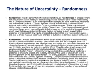 The Nature of Uncertainty – Randomness
• Randomness may be somewhat difficult to demonstrate, as Randomness in chaotic system
behaviour is not always readily or easily distinguishable from any other “noise” that we may
find in Complex Systems – such as foreground and background wave harmonics, resonance
and interference patterns. Complex Systems may be influenced by both internal and
external factors which remain hidden - unrecognised or unknown. These unknown and
hidden factors may lie far beyond our ability to detect them. The existence of weak internal
or external forces simply may not be visible to the observer – the subliminal temporal forces
which nevertheless can influence Complex System behaviour in such a way that the
presence of imperceptibly tiny inputs, propagated and amplified over many system cycles -
are able to create massive observable changes to outcomes in complex system behaviourr.
• Randomness. Neither data-driven nor model-driven macro-economic or micro-economic
models currently available to us today - seem able to deal with the concept or impact of
Random Events (uncertainty). We therefore need to consider and factor in further novel and
disruptive (systemic) approaches which offer us the possibility to manage uncertainty. We
can do this by searching for, detecting and identifying Weak Signals – small, unexpected
variations or disturbances in System outputs indicating hidden data within the general
background System “noise” - which in turn may predicate the possible future existence or
presence of emerging chaotic, and radically disruptive Wild Card or Black Swan events
beginning to form on the detectable Horizon – or even just beyond. Random Events can
then be factored into Complex Systems Modelling. Complex Systems interact with unseen
forces – which in turn act to inject disorder, randomness, uncertainty, chaos and disruption.
The Global Economy, and other Complex Adaptive Systems, may in future be considered
and modelled successfully as a very large set of multiple interacting Ordered (Constrained)
Complex Systems - each individual System loosely coupled with all of the others, and every
System with its own clear set of rules and an ordered (restricted) number of elements and
classes, relationships and types.
 