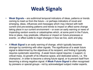 Weak Signals
• Weak Signals – are subliminal temporal indicators of ideas, patterns or trends
coming to meet us from the future – or perhaps indicators of novel and
emerging, ideas, influences and messages which may interact with both
current and pre-existing patterns and trends to impact or affect some change
taking place in our current environment – or even an early warning or news of
impending random events or catastrophes which, at some point in the Future,
time or place, may predicate, influence or impact on future processes or
events - or effect subtle to major changes in how we live, work and play.
• A Weak Signal is an early warning of change, which typically becomes
stronger by combining with other signals. The significance of a weak future
signal is determined by the objectives of its recipient, and finding it typically
requires systematic searching. A weak future signal requires: i) support, ii)
critical mass, iii) growth of its influence space, and dedicated actors, i.e. ‘the
champions’, in order to become a strong future signal, or to prevent itself from
becoming a strong negative signal. A Weak Future Signal is often recognised
by pioneers or special groups - not by acknowledged subject matter experts.
 