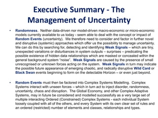 Executive Summary - The
Management of Uncertainty
• Randomness. Neither data-driven nor model-driven macro-economic or micro-economic
models currently available to us today - seem able to deal with the concept or impact of
Random Events (uncertainty). We therefore need to consider and factor in further novel
and disruptive (systemic) approaches which offer us the possibility to manage uncertainty.
We can do this by searching for, detecting and identifying Weak Signals – which are tiny,
unexpected variations or disturbances in system outputs – surprises – predicating the
possible existence of hidden data relationships which are masked or concealed within the
general background system “noise”. Weak Signals are caused by the presence of small
unrecognised or unknown forces acting on the system. Weak Signals in turn may indicate
the possible future appearance of emerging chaotic, and radically disruptive Wild Card or
Black Swan events beginning to form on the detectable Horizon – or even just beyond.
• Random Events must then be factored into Complex Systems Modelling. Complex
Systems interact with unseen forces – which in turn act to inject disorder, randomness,
uncertainty, chaos and disruption. The Global Economy, and other Complex Adaptive
Systems, may in future be considered and modelled successfully as a very large set of
multiple interacting Ordered (Constrained) Complex Systems - each individual System
loosely coupled with all of the others, and every System with its own clear set of rules and
an ordered (restricted) number of elements and classes, relationships and types.
 
