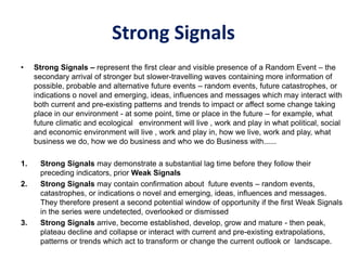 Strong Signals
• Strong Signals – represent the first clear and visible presence of a Random Event – the
secondary arrival of stronger but slower-travelling waves containing more information of
possible, probable and alternative future events – random events, future catastrophes, or
indications o novel and emerging, ideas, influences and messages which may interact with
both current and pre-existing patterns and trends to impact or affect some change taking
place in our environment - at some point, time or place in the future – for example, what
future climatic and ecological environment will live , work and play in what political, social
and economic environment will live , work and play in, how we live, work and play, what
business we do, how we do business and who we do Business with......
1. Strong Signals may demonstrate a substantial lag time before they follow their
preceding indicators, prior Weak Signals
2. Strong Signals may contain confirmation about future events – random events,
catastrophes, or indications o novel and emerging, ideas, influences and messages.
They therefore present a second potential window of opportunity if the first Weak Signals
in the series were undetected, overlooked or dismissed
3. Strong Signals arrive, become established, develop, grow and mature - then peak,
plateau decline and collapse or interact with current and pre-existing extrapolations,
patterns or trends which act to transform or change the current outlook or landscape.
 
