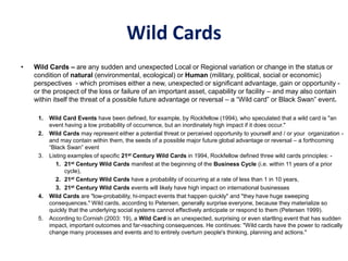 Wild Cards
• Wild Cards – are any sudden and unexpected Local or Regional variation or change in the status or
condition of natural (environmental, ecological) or Human (military, political, social or economic)
perspectives - which promises either a new, unexpected or significant advantage, gain or opportunity -
or the prospect of the loss or failure of an important asset, capability or facility – and may also contain
within itself the threat of a possible future advantage or reversal – a “Wild card” or Black Swan” event.
1. Wild Card Events have been defined, for example, by Rockfellow (1994), who speculated that a wild card is "an
event having a low probability of occurrence, but an inordinately high impact if it does occur."
2. Wild Cards may represent either a potential threat or perceived opportunity to yourself and / or your organization -
and may contain within them, the seeds of a possible major future global advantage or reversal – a forthcoming
“Black Swan” event
3. Listing examples of specific 21st Century Wild Cards in 1994, Rockfellow defined three wild cards principles: -
1. 21st Century Wild Cards manifest at the beginning of the Business Cycle (i.e. within 11 years of a prior
cycle),
2. 21st Century Wild Cards have a probability of occurring at a rate of less than 1 in 10 years,
3. 21st Century Wild Cards events will likely have high impact on international businesses
4. Wild Cards are "low-probability, hi-impact events that happen quickly" and "they have huge sweeping
consequences." Wild cards, according to Petersen, generally surprise everyone, because they materialize so
quickly that the underlying social systems cannot effectively anticipate or respond to them (Petersen 1999).
5. According to Cornish (2003: 19), a Wild Card is an unexpected, surprising or even startling event that has sudden
impact, important outcomes and far-reaching consequences. He continues: "Wild cards have the power to radically
change many processes and events and to entirely overturn people's thinking, planning and actions."
 