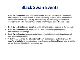 Black Swan Events
• Black Swan Events – refer to any unforeseen, sudden and extreme Global-level
transformation or change events in either the military, political, social, economic or
environmental landscape - having an inordinately low probability of occurrence -
coupled with an extraordinarily high impact when they do occur (Nassim Taleb).
1. Black Swan Events are a complete and totally unexpected surprise to the observer
2. Black Swan Events have a major impact as a catalyst or agent of global
transformation and change.
3. Black Swan Events may represent wither a potential catastrophic threat or novel,
unexpected opportunities.
4. At its first appearance, the Black Swan Event is rationalized by hindsight, as if it
could or should have been expected (e.g., the relevant Weak Signals were available
but not detected, identified or accounted for).
 