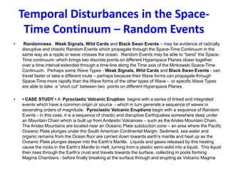 Temporal Disturbances in the Space-
Time Continuum – Random Events
• Randomness. Weak Signals, Wild Cards and Black Swan Events – may be evidence of radically
disruptive and chaotic Random Events which propagate through the Space-Time Continuum in the
same way as a ripple or wave crosses the ocean. Random Events may be able to “bend” the Space-
Time continuum- which brings two discrete points on different Hyperspace Planes closer together
over a time interval extended through a time-line along the Time axis of the Minkowski Space-Time
Continuum. Perhaps some Wave Types - Weak Signals, Wild Cards and Black Swan Events - can
travel faster or take a different route – perhaps because their Wave forms can propagate through
Space-Time more rapidly than the Wave forms of the other types of Wave - or specific Wave Types
are able to take a “short cut” between two points on different Hyperspace Planes.
• • CASE STUDY • A Pyroclastic Volcanic Eruption begins with a series of linked and integrated
events which have a common origin or source - which in turn generate a sequence of waves in
ascending orders of magnitude. Pyroclastic Volcanic Eruptions begin with a sequence of Random
Events - in this case, it is a sequence of chaotic and disruptive Earthquakes somewhere deep under
an Mountain Chain which is built up from Andesitic Volcanoes – such as the Andes Mountain Chain.
The Andes Mountains are located near an Oceanic Plate subduction zone – an area where the Pacific
Oceanic Plate plunges under the South American Continental Margin. Sediment, sea water and
organic remains from the Ocean floor are carried down towards earth’s mantle and heat up as the
Oceanic Plate plunges deeper into the Earth’s Mantle. Liquids and gases released by this heating
cause the rocks in the Earth’s Mantle to melt, turning from a plastic semi-solid into a liquid. This liquid
then rises through the Earth’s crust and travels towards the surface, collecting in pools forming
Magma Chambers - before finally breaking at the surface through and erupting as Volcanic Magma
 