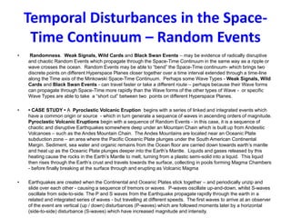 Temporal Disturbances in the Space-
Time Continuum – Random Events
• Randomness. Weak Signals, Wild Cards and Black Swan Events – may be evidence of radically disruptive
and chaotic Random Events which propagate through the Space-Time Continuum in the same way as a ripple or
wave crosses the ocean. Random Events may be able to “bend” the Space-Time continuum- which brings two
discrete points on different Hyperspace Planes closer together over a time interval extended through a time-line
along the Time axis of the Minkowski Space-Time Continuum. Perhaps some Wave Types - Weak Signals, Wild
Cards and Black Swan Events - can travel faster or take a different route – perhaps because their Wave forms
can propagate through Space-Time more rapidly than the Wave forms of the other types of Wave - or specific
Wave Types are able to take a “short cut” between two points on different Hyperspace Planes.
• • CASE STUDY • A Pyroclastic Volcanic Eruption begins with a series of linked and integrated events which
have a common origin or source - which in turn generate a sequence of waves in ascending orders of magnitude.
Pyroclastic Volcanic Eruptions begin with a sequence of Random Events - in this case, it is a sequence of
chaotic and disruptive Earthquakes somewhere deep under an Mountain Chain which is built up from Andesitic
Volcanoes – such as the Andes Mountain Chain. The Andes Mountains are located near an Oceanic Plate
subduction zone – an area where the Pacific Oceanic Plate plunges under the South American Continental
Margin. Sediment, sea water and organic remains from the Ocean floor are carried down towards earth’s mantle
and heat up as the Oceanic Plate plunges deeper into the Earth’s Mantle. Liquids and gases released by this
heating cause the rocks in the Earth’s Mantle to melt, turning from a plastic semi-solid into a liquid. This liquid
then rises through the Earth’s crust and travels towards the surface, collecting in pools forming Magma Chambers
- before finally breaking at the surface through and erupting as Volcanic Magma
• Earthquakes are created when the Continental and Oceanic Plates stick together – and periodically unzip and
slide over each other - causing a sequence of tremors or waves. P-waves oscillate up-and-down, whilst S-waves
oscillate from side-to-side. The P and S waves from the Earthquake propagate rapidly through the earth in a
related and integrated series of waves - but travelling at different speeds. The first waves to arrive at an observer
of the event are vertical (up / down) disturbances (P-waves) which are followed moments later by a horizontal
(side-to-side) disturbance (S-waves) which have increased magnitude and intensity.
 