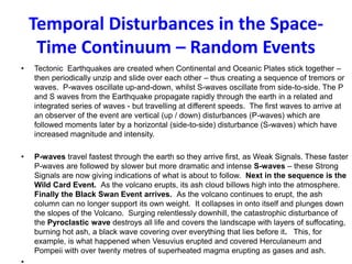 Temporal Disturbances in the Space-
Time Continuum – Random Events
• Tectonic Earthquakes are created when Continental and Oceanic Plates stick together –
then periodically unzip and slide over each other – thus creating a sequence of tremors or
waves. P-waves oscillate up-and-down, whilst S-waves oscillate from side-to-side. The P
and S waves from the Earthquake propagate rapidly through the earth in a related and
integrated series of waves - but travelling at different speeds. The first waves to arrive at
an observer of the event are vertical (up / down) disturbances (P-waves) which are
followed moments later by a horizontal (side-to-side) disturbance (S-waves) which have
increased magnitude and intensity.
• P-waves travel fastest through the earth so they arrive first, as Weak Signals. These faster
P-waves are followed by slower but more dramatic and intense S-waves – these Strong
Signals are now giving indications of what is about to follow. Next in the sequence is the
Wild Card Event. As the volcano erupts, its ash cloud billows high into the atmosphere.
Finally the Black Swan Event arrives. As the volcano continues to erupt, the ash
column can no longer support its own weight. It collapses in onto itself and plunges down
the slopes of the Volcano. Surging relentlessly downhill, the catastrophic disturbance of
the Pyroclastic wave destroys all life and covers the landscape with layers of suffocating,
burning hot ash, a black wave covering over everything that lies before it. This, for
example, is what happened when Vesuvius erupted and covered Herculaneum and
Pompeii with over twenty metres of superheated magma erupting as gases and ash.
 