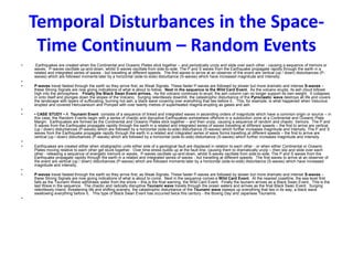 Temporal Disturbances in the Space-
Time Continuum – Random Events
• Earthquakes are created when the Continental and Oceanic Plates stick together – and periodically unzip and slide over each other - causing a sequence of tremors or
waves. P-waves oscillate up-and-down, whilst S-waves oscillate from side-to-side. The P and S waves from the Earthquake propagate rapidly through the earth in a
related and integrated series of waves - but travelling at different speeds. The first waves to arrive at an observer of the event are vertical (up / down) disturbances (P-
waves) which are followed moments later by a horizontal (side-to-side) disturbance (S-waves) which have increased magnitude and intensity.
•
• P-waves travel fastest through the earth so they arrive first, as Weak Signals. These faster P-waves are followed by slower but more dramatic and intense S-waves –
these Strong Signals are now giving indications of what is about to follow. Next in the sequence is the Wild Card Event. As the volcano erupts, its ash cloud billows
high into the atmosphere. Finally the Black Swan Event arrives. As the volcano continues to erupt, the ash column can no longer support its own weight. It collapses
in onto itself and plunges down the slopes of the Volcano. Surging relentlessly downhill, the catastrophic disturbance of the Pyroclastic wave destroys all life and covers
the landscape with layers of suffocating, burning hot ash, a black wave covering over everything that lies before it. This, for example, is what happened when Vesuvius
erupted and covered Herculaneum and Pompeii with over twenty metres of superheated magma erupting as gases and ash.
•
• • CASE STUDY • A Tsunami Event consists of a sequence of linked and integrated waves in ascending orders of magnitude which have a common origin or source – in
this case, the Random Events begin with a series of chaotic and disruptive Earthquakes somewhere offshore in a subduction zone at a Continental and Oceanic Plate
Margin. Earthquakes are formed as the Continental and Oceanic Plates stick together – and then unzip, causing a sequence of random and chaotic tremors. The P and
S waves from the Earthquake propagate rapidly through the earth in a related and integrated series of waves travelling at different speeds – the first to arrive are vertical
(up / down) disturbances (P-waves) which are followed by a horizontal (side-to-side) disturbance (S-waves) which further increases magnitude and intensity. The P and S
waves from the Earthquake propagate rapidly through the earth in a related and integrated series of wave forms travelling at different speeds – the first to arrive are
vertical (up / down) disturbances (P-waves) which are followed by a horizontal (side-to-side) disturbance (S-waves) which further increases magnitude and intensity.
•
• Earthquakes are created either when stratigraphic units either side of a geological fault are displaced in relation to each other - or when either Continental or Oceanic
Plates moving relative to each other get stuck together. Over time stress builds up at the fault-line, causing them to dramatically unzip – then slip and slide over each
other - releasing a sequence of energetic tremors or waves. P-waves oscillate up-and-down, whilst S-waves oscillate from side-to-side. The P and S waves from the
Earthquake propagate rapidly through the earth in a related and integrated series of waves - but travelling at different speeds. The first waves to arrive at an observer of
the event are vertical (up / down) disturbances (P-waves) which are followed moments later by a horizontal (side-to-side) disturbance (S-waves) which have increased
magnitude and intensity.
•
• P-waves travel fastest through the earth so they arrive first, as Weak Signals. These faster P-waves are followed by slower but more dramatic and intense S-waves –
these Strong Signals are now giving indications of what is about to come. Next in the sequence comes a Wild Card Event. At the nearest coastline, the sea level first
falls as the Tsunami Wave withdraws water from the shore – this is the final warning, the Wild Card Event. Finally the tsunami arrives as a Black Swan Event. This is the
last Wave in the sequence. The chaotic and radically disruptive Tsunami wave travels through the ocean waters and arrives as the final Black Swan Event. Surging
relentlessly inland, threatening life and shifting scenery, the catastrophic disturbance of the Tsunami wave sweeps up everything that lies in its way, a black wave
swallowing everything before it. This type of Black Swan Event has occurred twice this century - the Boxing Day and Japanese Tsunamis.
•
 