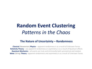 Random Event Clustering
Patterns in the Chaos
The Nature of Uncertainty – Randomness
Classical (Newtonian) Physics – apparent randomness is as a result of Unknown Forces
Relativity Theory – any apparent randomness or asymmetry is as a result of Quantum effects
Quantum Mechanics – all events are truly and intrinsically both symmetrical and random
Wave (String) Theory –apparent randomness and asymmetry is as a result of Unknown Forces
 