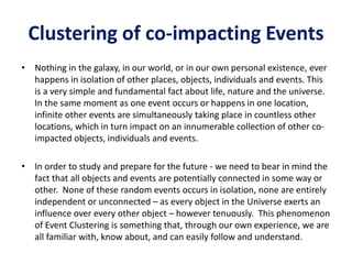Clustering of co-impacting Events
• Nothing in the galaxy, in our world, or in our own personal existence, ever
happens in isolation of other places, objects, individuals and events. This
is a very simple and fundamental fact about life, nature and the universe.
In the same moment as one event occurs or happens in one location,
infinite other events are simultaneously taking place in countless other
locations, which in turn impact on an innumerable collection of other co-
impacted objects, individuals and events.
• In order to study and prepare for the future - we need to bear in mind the
fact that all objects and events are potentially connected in some way or
other. None of these random events occurs in isolation, none are entirely
independent or unconnected – as every object in the Universe exerts an
influence over every other object – however tenuously. This phenomenon
of Event Clustering is something that, through our own experience, we are
all familiar with, know about, and can easily follow and understand.
 