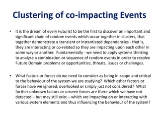 Clustering of co-impacting Events
• It is the dream of every Futurist to be the first to discover an important and
significant chain of random events which occur together in clusters, that
together demonstrate a transient or instantiated dependencies - that is,
they are interacting or co-related so they are impacting upon each other in
some way or another. Fundamentally - we need to apply systems thinking
to analyse a combination or sequence of random events in order to resolve
Future Domain problems or opportunities, threats, issues or challenges.
• What factors or forces do we need to consider as being in-scope and critical
to the behaviour of the system we are studying? Which other factors or
forces have we ignored, overlooked or simply just not considered? What
further unknown factors or unseen forces are there which we have not
detected – but may still exist – which are impacting on or interacting with
various system elements and thus influencing the behaviour of the system?
 