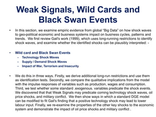 Weak Signals, Wild Cards and
Black Swan Events
• In this section, we examine empiric evidence from global “Big Data” on how shock waves
to geo-political economic and business systems impact on business cycles, patterns and
trends. We first review Gail's work (1999), which uses long-running restrictions to identify
shock waves, and examine whether the identified shocks can be plausibly interpreted: -
• Wild card and Black Swan Events
– Technology Shock Waves
– Supply / Demand Shock Waves
– Impact of War, Terrorism and Insecurity
• We do this in three ways. Firstly, we derive additional long-run restrictions and use them
as identification tests. Secondly, we compare the qualitative implications from the model
with the impulse responses of variables such as production, wages and consumption.
Third, we test whether some standard .exogenous. variables predicate the shock events.
We discovered that that Weak Signals may predicate coming technology shock waves, oil
price shocks, and military conflict. We then show ways in which a standard DGE model
can be modified to fit Gail's finding that a positive technology shock may lead to lower
labour input. Finally, we re-examine the properties of the other key shocks to the economic
system and demonstrate the impact of oil price shocks and military conflict .
 
