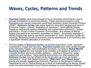 Waves, Cycles, Patterns and Trends
• Business Cycles were once thought to be an economic phenomenon due to
periodic fluctuations in economic activity. These mid-term economic cycle
fluctuations are usually measured using Real (Austrian) Gross Domestic Product
(rGDP). Business Cycles take place against a long-term background trend in
Economic Output – growth, stagnation or recession – which affects Money
Supply as well as the relative availability and consumption (Demand v. Supply
and Value v. Price) of other Economic Commodities. Any excess of Money
Supply may lead to an economic expansion or “boom”, conversely shortage of
Money Supply may lead to economic contraction or “bust”. Business Cycles are
recurring, fluctuating levels of economic activity experiences in an economy over
a significant timeline (decades or centuries).
• The five stages of Business Cycles are growth (expansion), peak, recession
(contraction), trough and recovery. Business Cycles were once widely thought
to be extremely regular, with predictable durations, but today’s Global Market
Business Cycles are now thought to be unstable and appear to behave in
irregular, random and even chaotic patterns – varying in frequency, range,
magnitude and duration. Many leading economists now also suspect that
Business Cycles may be influenced by fiscal policy as much as market
phenomena - even that Global Economic “Wild Card” and “Black Swan”
events are actually triggered by Economic Planners in Government Treasury
Departments and in Central Banks as a result of manipulating the Money Supply
under the interventionalist Fiscal Policies adopted by some Western Nations.
 