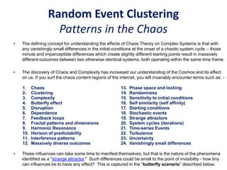 Random Event Clustering
Patterns in the Chaos
• The defining concept for understanding the effects of Chaos Theory on Complex Systems is that with
any vanishingly small differences in the initial conditions at the onset of a chaotic system cycle – those
minute and imperceptible differences which create slightly different starting points result in massively
different outcomes between two otherwise identical systems, both operating within the same time frame.
• The discovery of Chaos and Complexity has increased our understanding of the Cosmos and its effect
on us. If you surf the chaos content regions of the internet, you will invariably encounter terms such as: -
• These influences can take some time to manifest themselves, but that is the nature of the phenomena
identified as a "strange attractor." Such differences could be small to the point of invisibility - how tiny
can influences be to have any effect? This is captured in the “butterfly scenario” described below.
1. Chaos
2. Clustering
3. Complexity
4. Butterfly effect
5. Disruption
6. Dependence
7. Feedback loops
8. Fractal patterns and dimensions
9. Harmonic Resonance
10. Horizon of predictability
11. Interference patterns
12. Massively diverse outcomes
13. Phase space and locking
14. Randomness
15. Sensitivity to initial conditions
16. Self similarity (self affinity)
17. Starting conditions
18. Stochastic events
19. Strange attractors
20. System cycles (iterations)
21. Time-series Events
22. Turbulence
23. Uncertainty
24. Vanishingly small differences
 