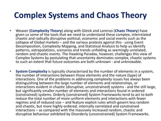 Complex Systems and Chaos Theory
• Weaver (Complexity Theory) along with Gleick and Lorenzo (Chaos Theory) have
given us some of the tools that we need to understand these complex, interrelated
chaotic and radically disruptive political, economic and social events such as the
collapse of Global markets – and the various protests against this - using Event
Decomposition, Complexity Mapping, and Statistical Analysis to help us identify
patterns, extrapolations, scenarios and trends unfolding as seemingly unrelated,
random and chaotic events. The Hawking Paradox, however, challenges this view of
Complex Systems by postulating that uncertainty dominates complex, chaotic systems
to such an extent that future outcomes are both unknown - and unknowable.
• System Complexity is typically characterised by the number of elements in a system,
the number of interactions between those elements and the nature (type) of
interactions. One of the problems in addressing complexity issues has always been
distinguishing between the large number of elements and relationships, or
interactions evident in chaotic (disruptive, unconstrained) systems - and the still large,
but significantly smaller number of elements and interactions found in ordered
(constrained) systems. Orderly (constrained) System Frameworks tend to act to both
reduce the total number of more-uniform elements and interactions with fewer
regimes and of reduced size – and feature explicit rules which govern less random
and chaotic, but more highly-ordered, internally correlated and constrained
interactions – as compared with the massively increased random, chaotic and
disruptive behaviour exhibited by Disorderly (unconstrained) System Frameworks.
 