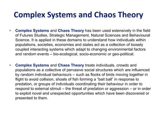 Complex Systems and Chaos Theory
• Complex Systems and Chaos Theory has been used extensively in the field
of Futures Studies, Strategic Management, Natural Sciences and Behavioural
Science. It is applied in these domains to understand how individuals within
populations, societies, economies and states act as a collection of loosely
coupled interacting systems which adapt to changing environmental factors
and random events – bio-ecological, socio-economic or geo-political.
• Complex Systems and Chaos Theory treats individuals, crowds and
populations as a collective of pervasive social structures which are influenced
by random individual behaviours – such as flocks of birds moving together in
flight to avoid collision, shoals of fish forming a “bait ball” in response to
predation, or groups of individuals coordinating their behaviour in order to
respond to external stimuli – the threat of predation or aggression – or in order
to exploit novel and unexpected opportunities which have been discovered or
presented to them.
 