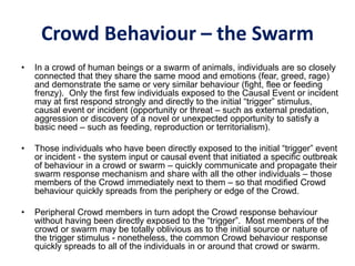 Crowd Behaviour – the Swarm
• In a crowd of human beings or a swarm of animals, individuals are so closely
connected that they share the same mood and emotions (fear, greed, rage)
and demonstrate the same or very similar behaviour (fight, flee or feeding
frenzy). Only the first few individuals exposed to the Causal Event or incident
may at first respond strongly and directly to the initial “trigger” stimulus,
causal event or incident (opportunity or threat – such as external predation,
aggression or discovery of a novel or unexpected opportunity to satisfy a
basic need – such as feeding, reproduction or territorialism).
• Those individuals who have been directly exposed to the initial “trigger” event
or incident - the system input or causal event that initiated a specific outbreak
of behaviour in a crowd or swarm – quickly communicate and propagate their
swarm response mechanism and share with all the other individuals – those
members of the Crowd immediately next to them – so that modified Crowd
behaviour quickly spreads from the periphery or edge of the Crowd.
• Peripheral Crowd members in turn adopt the Crowd response behaviour
without having been directly exposed to the “trigger”. Most members of the
crowd or swarm may be totally oblivious as to the initial source or nature of
the trigger stimulus - nonetheless, the common Crowd behaviour response
quickly spreads to all of the individuals in or around that crowd or swarm.
 