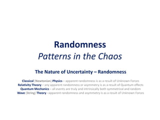 Randomness
Patterns in the Chaos
The Nature of Uncertainty – Randomness
Classical (Newtonian) Physics – apparent randomness is as a result of Unknown Forces
Relativity Theory – any apparent randomness or asymmetry is as a result of Quantum effects
Quantum Mechanics – all events are truly and intrinsically both symmetrical and random
Wave (String) Theory –apparent randomness and asymmetry is as a result of Unknown Forces
 